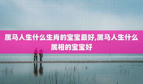 属马人生什么生肖的宝宝最好,属马人生什么属相的宝宝好