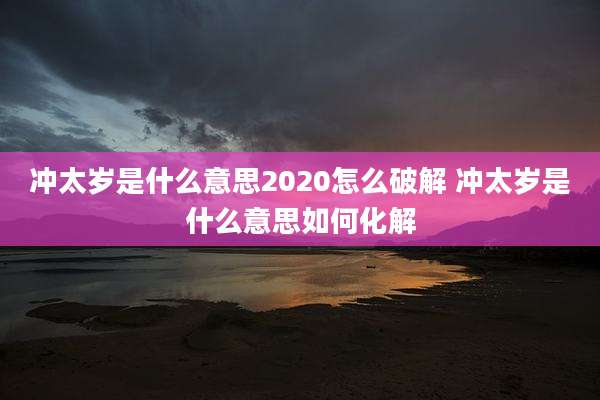 冲太岁是什么意思2020怎么破解 冲太岁是什么意思如何化解