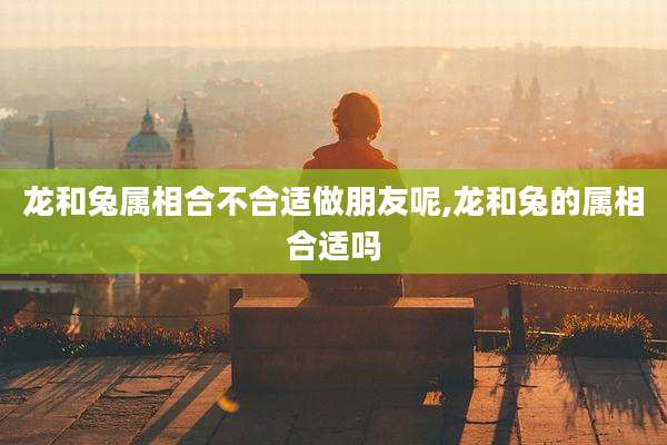 龙和兔属相合不合适做朋友呢,龙和兔的属相合适吗