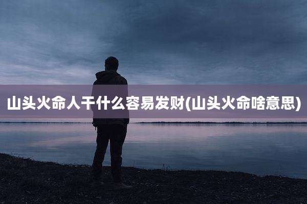 山头火命人干什么容易发财(山头火命啥意思)