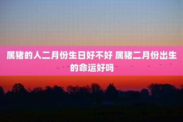 属猪的人二月份生日好不好 属猪二月份出生的命运好吗