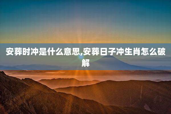 安葬时冲是什么意思,安葬日子冲生肖怎么破解