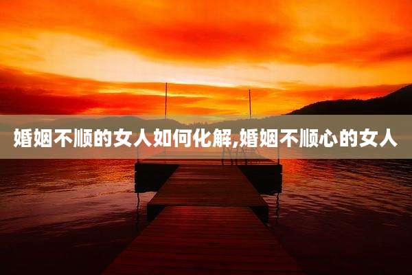 婚姻不顺的女人如何化解,婚姻不顺心的女人