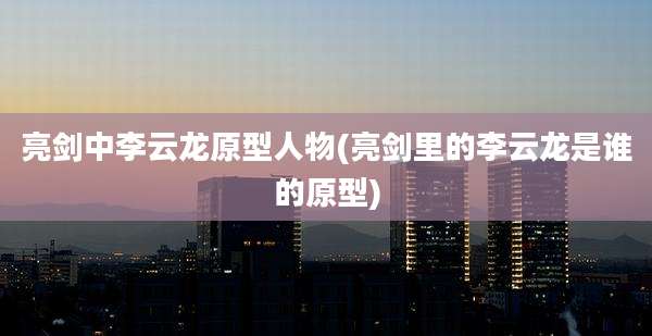 亮剑中李云龙原型人物(亮剑里的李云龙是谁的原型)