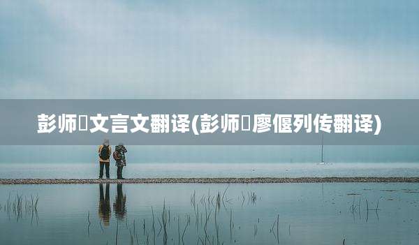 彭师暠文言文翻译(彭师暠廖偃列传翻译)