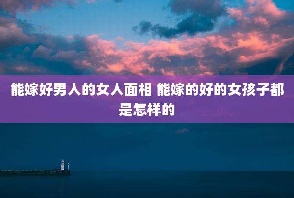 能嫁好男人的女人面相 能嫁的好的女孩子都是怎样的