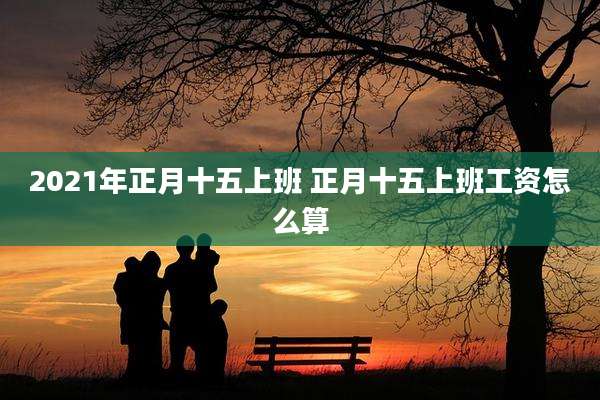2021年正月十五上班 正月十五上班工资怎么算