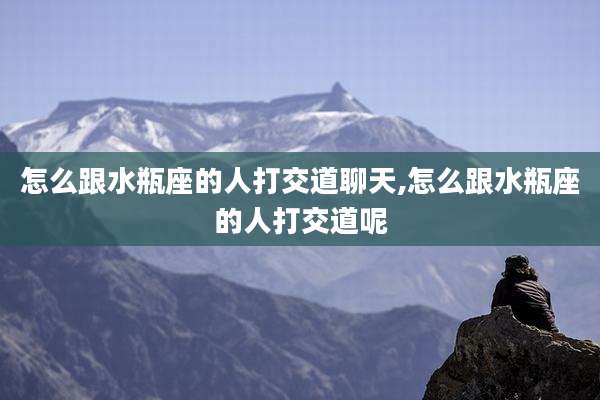 怎么跟水瓶座的人打交道聊天,怎么跟水瓶座的人打交道呢