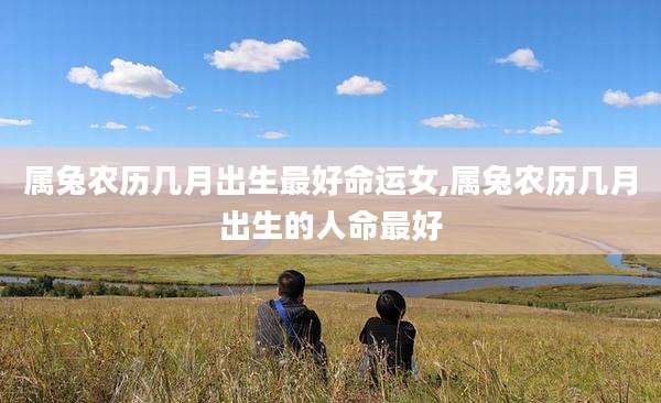 属兔农历几月出生最好命运女,属兔农历几月出生的人命最好