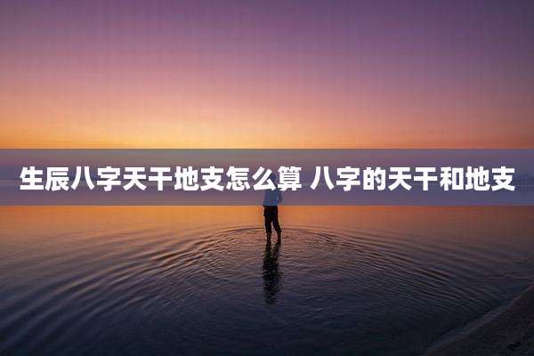生辰八字天干地支怎么算 八字的天干和地支