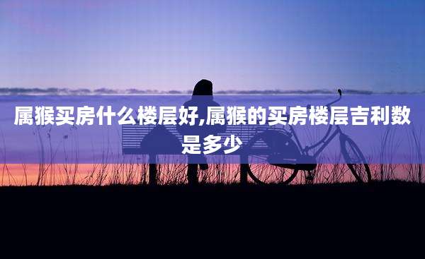 属猴买房什么楼层好,属猴的买房楼层吉利数是多少