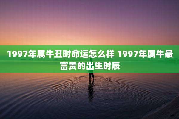 1997年属牛丑时命运怎么样 1997年属牛最富贵的出生时辰