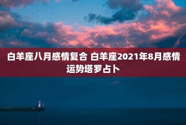 白羊座八月感情复合 白羊座2021年8月感情运势塔罗占卜