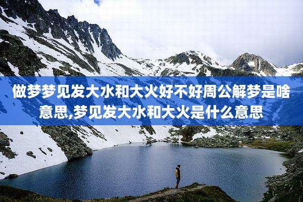 做梦梦见发大水和大火好不好周公解梦是啥意思,梦见发大水和大火是什么意思
