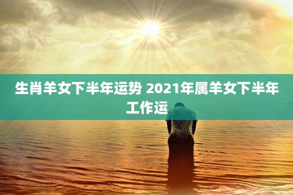 生肖羊女下半年运势 2021年属羊女下半年工作运