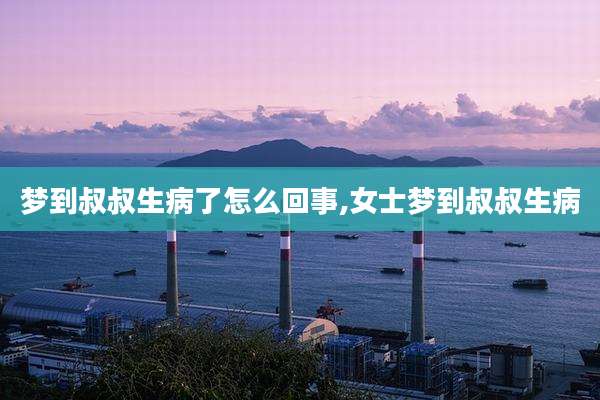 梦到叔叔生病了怎么回事,女士梦到叔叔生病