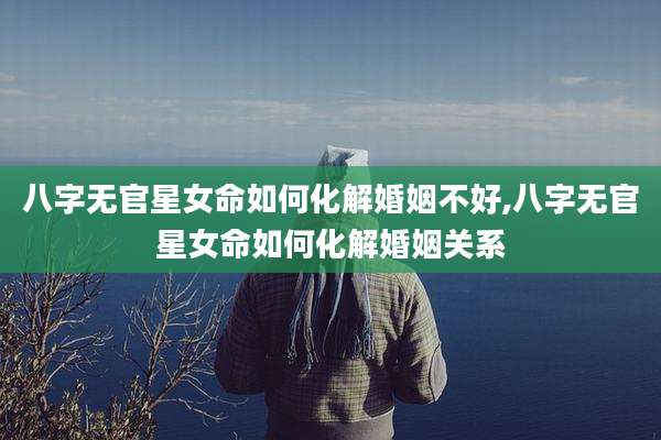 八字无官星女命如何化解婚姻不好,八字无官星女命如何化解婚姻关系