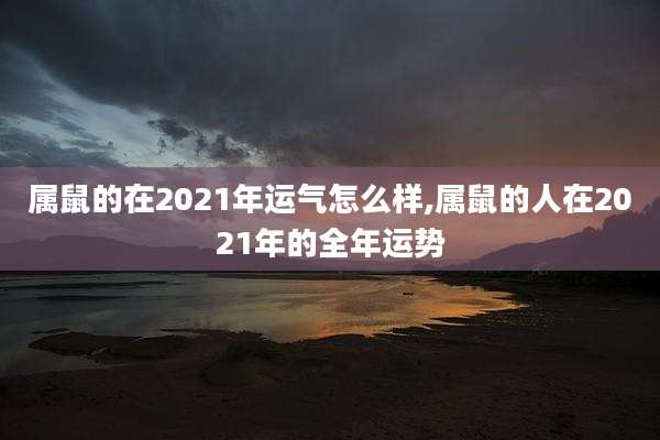 属鼠的在2021年运气怎么样,属鼠的人在2021年的全年运势