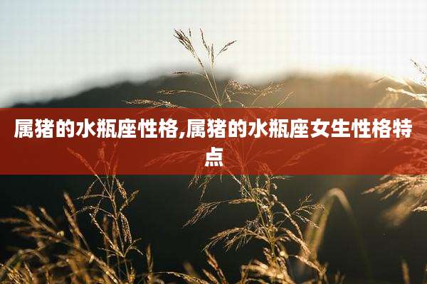 属猪的水瓶座性格,属猪的水瓶座女生性格特点