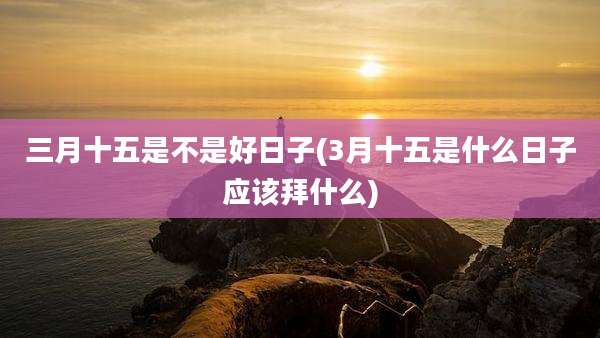 三月十五是不是好日子(3月十五是什么日子应该拜什么)