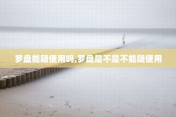 罗盘能随便用吗,罗盘是不是不能随便用