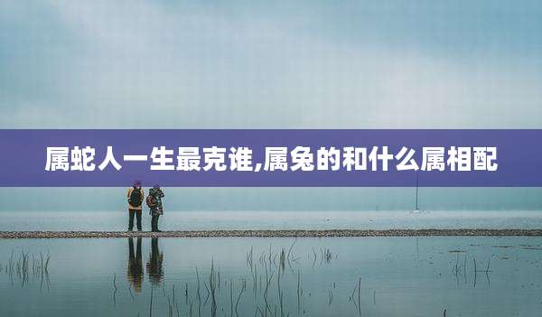 属蛇人一生最克谁,属兔的和什么属相配