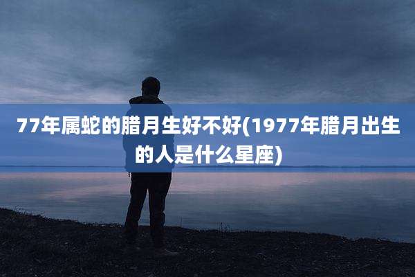 77年属蛇的腊月生好不好(1977年腊月出生的人是什么星座)