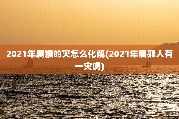 2021年属猴的灾怎么化解(2021年属猴人有一灾吗)