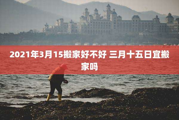 2021年3月15搬家好不好 三月十五日宜搬家吗