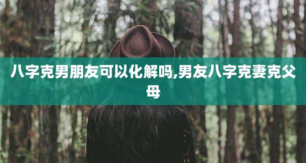 八字克男朋友可以化解吗,男友八字克妻克父母