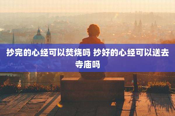 抄完的心经可以焚烧吗 抄好的心经可以送去寺庙吗