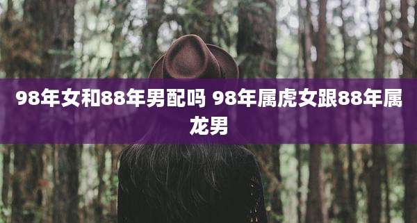 98年女和88年男配吗 98年属虎女跟88年属龙男
