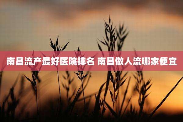 南昌流产最好医院排名 南昌做人流哪家便宜