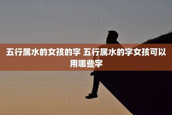 五行属水的女孩的字 五行属水的字女孩可以用哪些字