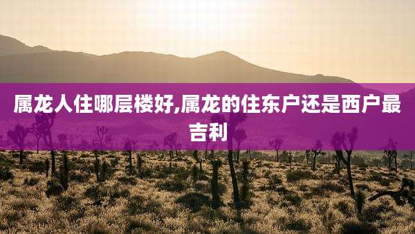 属龙人住哪层楼好,属龙的住东户还是西户最吉利