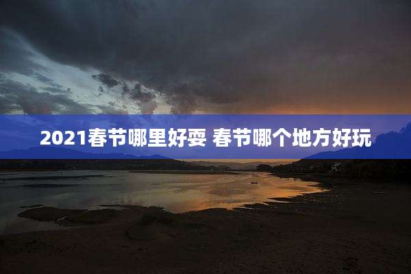 2021春节哪里好耍 春节哪个地方好玩