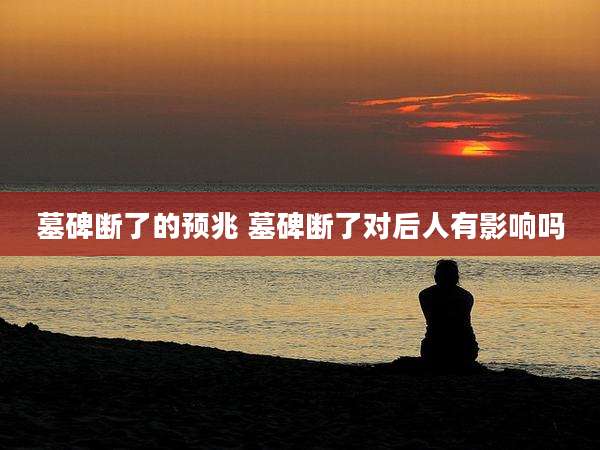 墓碑断了的预兆 墓碑断了对后人有影响吗