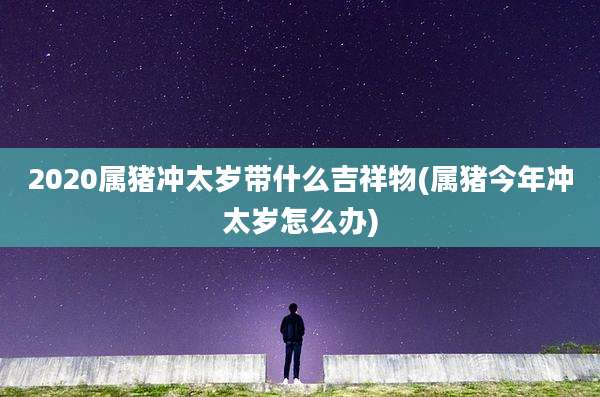 2020属猪冲太岁带什么吉祥物(属猪今年冲太岁怎么办)