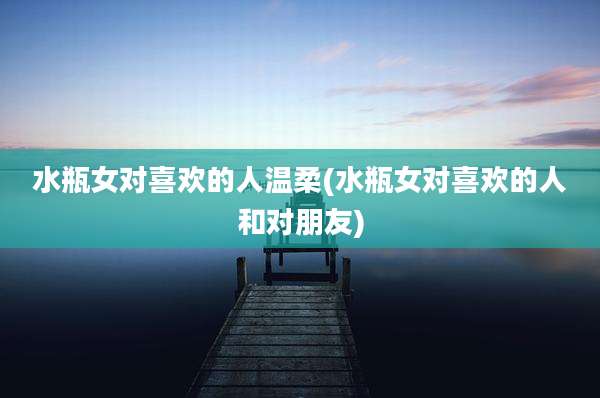 水瓶女对喜欢的人温柔(水瓶女对喜欢的人和对朋友)
