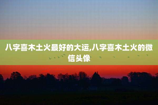 八字喜木土火最好的大运,八字喜木土火的微信头像