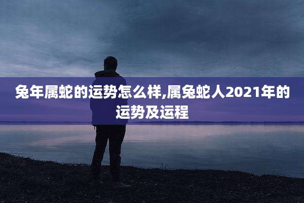 兔年属蛇的运势怎么样,属兔蛇人2021年的运势及运程