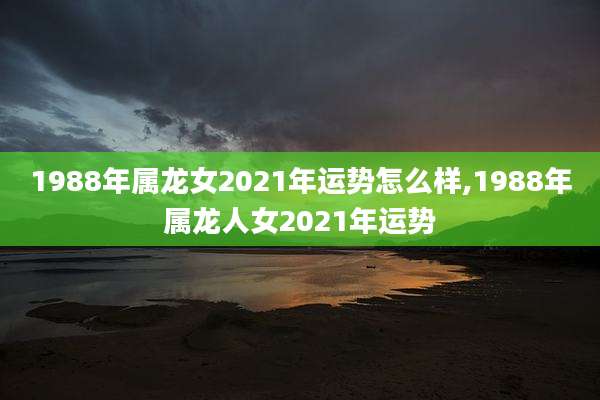 1988年属龙女2021年运势怎么样,1988年属龙人女2021年运势