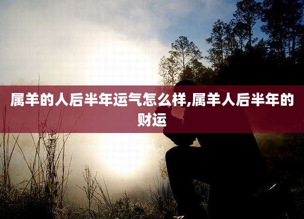 属羊的人后半年运气怎么样,属羊人后半年的财运