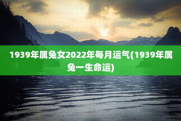 1939年属兔女2022年每月运气(1939年属兔一生命运)