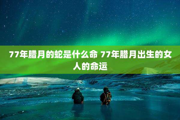 77年腊月的蛇是什么命 77年腊月出生的女人的命运