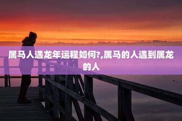 属马人遇龙年运程如何?,属马的人遇到属龙的人