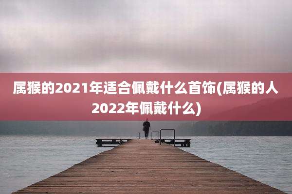 属猴的2021年适合佩戴什么首饰(属猴的人2022年佩戴什么)