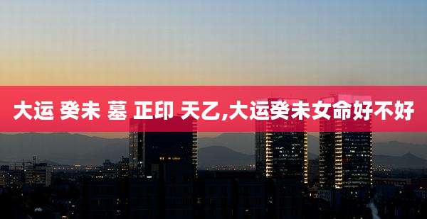 大运 癸未 墓 正印 天乙,大运癸未女命好不好