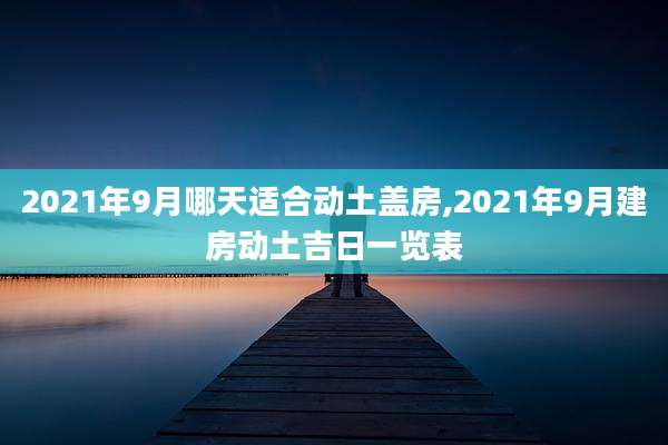 2021年9月哪天适合动土盖房,2021年9月建房动土吉日一览表