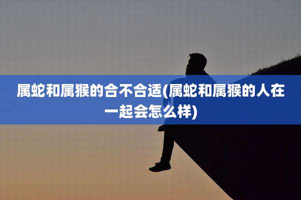 属蛇和属猴的合不合适(属蛇和属猴的人在一起会怎么样)